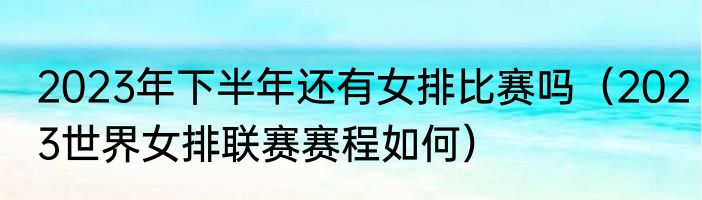 2023年下半年还有女排比赛吗（2023世界女排联赛赛程如何）