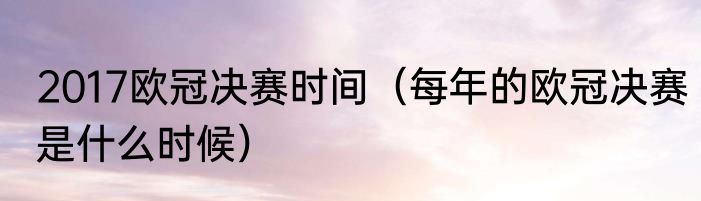 2017欧冠决赛时间（每年的欧冠决赛是什么时候）
