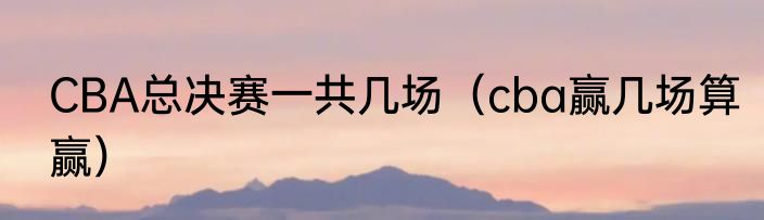 CBA总决赛一共几场（cba赢几场算赢）