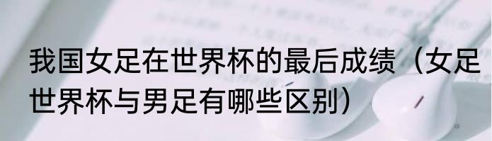 我国女足在世界杯的最后成绩（女足世界杯与男足有哪些区别）