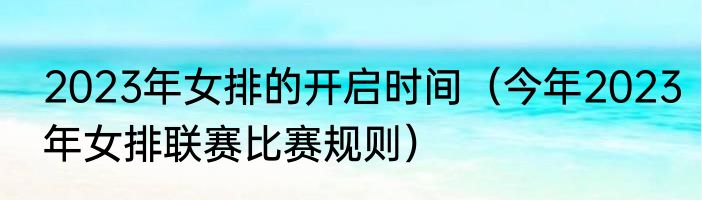 2023年女排的开启时间（今年2023年女排联赛比赛规则）