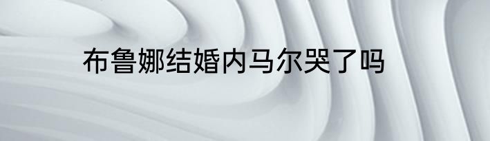 布鲁娜结婚内马尔哭了吗