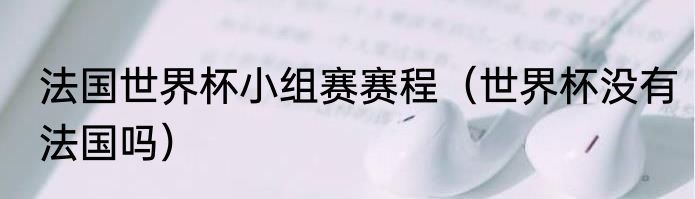 法国世界杯小组赛赛程（世界杯没有法国吗）