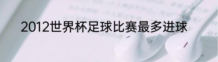 2012世界杯足球比赛最多进球