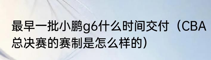 最早一批小鹏g6什么时间交付（CBA总决赛的赛制是怎么样的）