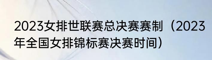 2023女排世联赛总决赛赛制（2023年全国女排锦标赛决赛时间）