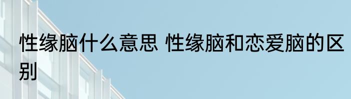 性缘脑什么意思 性缘脑和恋爱脑的区别