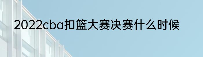 2022cba扣篮大赛决赛什么时候