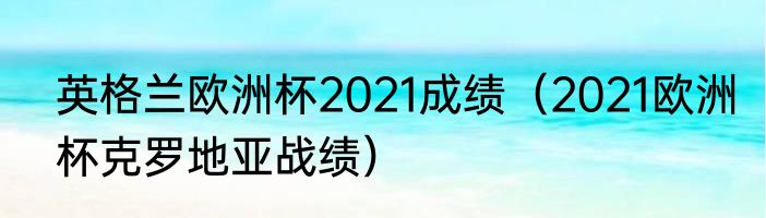 英格兰欧洲杯2021成绩（2021欧洲杯克罗地亚战绩）