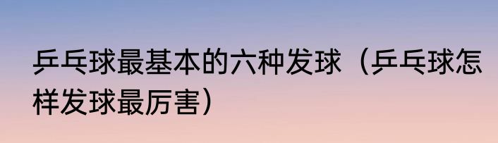 乒乓球最基本的六种发球（乒乓球怎样发球最厉害）