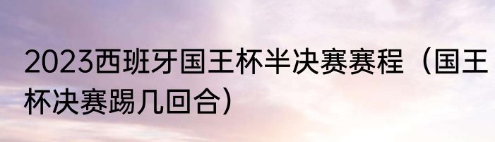 2023西班牙国王杯半决赛赛程（国王杯决赛踢几回合）