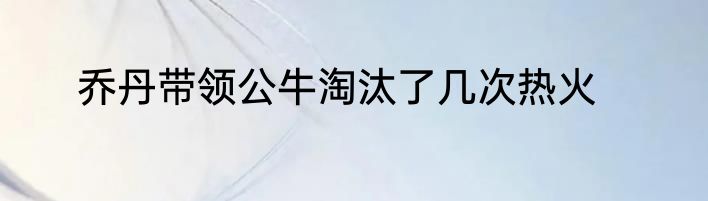 乔丹带领公牛淘汰了几次热火