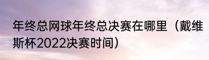 年终总网球年终总决赛在哪里（戴维斯杯2022决赛时间）