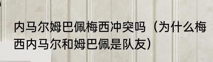 内马尔姆巴佩梅西冲突吗(为什么梅西内马尔和姆巴佩是队友)