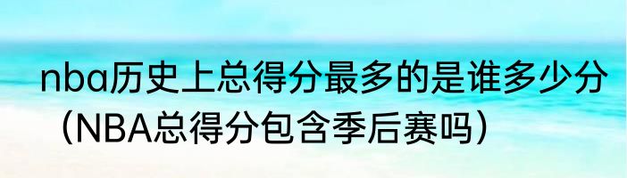 nba历史上总得分最多的是谁多少分（NBA总得分包含季后赛吗）