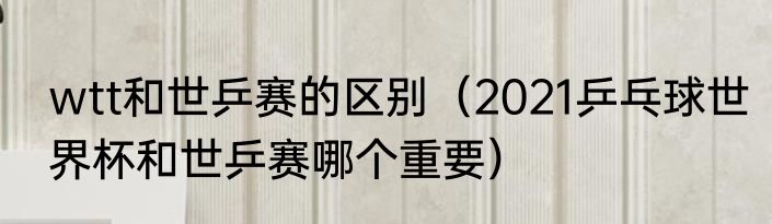wtt和世乒赛的区别（2021乒乓球世界杯和世乒赛哪个重要）