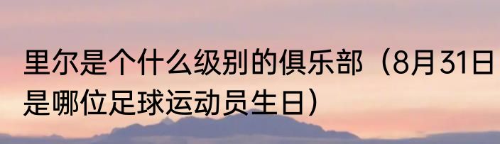 里尔是个什么级别的俱乐部（8月31日是哪位足球运动员生日）