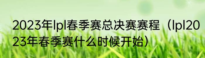 2023年lpl春季赛总决赛赛程（lpl2023年春季赛什么时候开始）