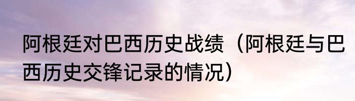 阿根廷对巴西历史战绩（阿根廷与巴西历史交锋记录的情况）