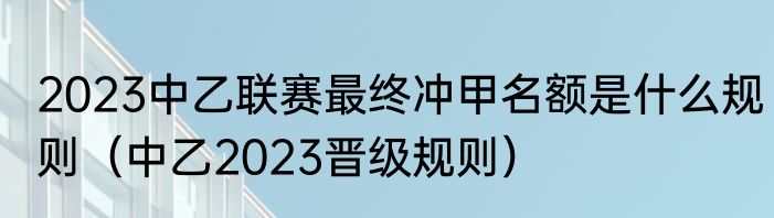 2023中乙联赛最终冲甲名额是什么规则（中乙2023晋级规则）