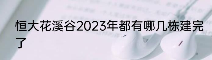 恒大花溪谷2023年都有哪几栋建完了