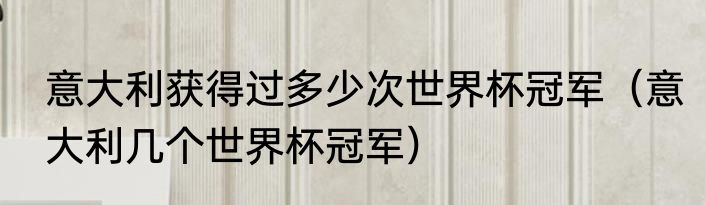 意大利获得过多少次世界杯冠军（意大利几个世界杯冠军）