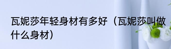 瓦妮莎年轻身材有多好（瓦妮莎叫做什么身材）