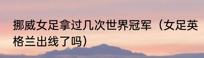 挪威女足拿过几次世界冠军（女足英格兰出线了吗）