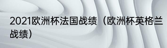 2021欧洲杯法国战绩（欧洲杯英格兰战绩）