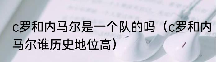 c罗和内马尔是一个队的吗（c罗和内马尔谁历史地位高）