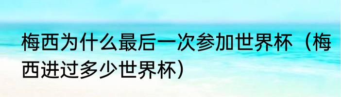 梅西为什么最后一次参加世界杯（梅西进过多少世界杯）
