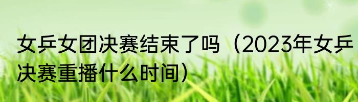 女乒女团决赛结束了吗（2023年女乒决赛重播什么时间）