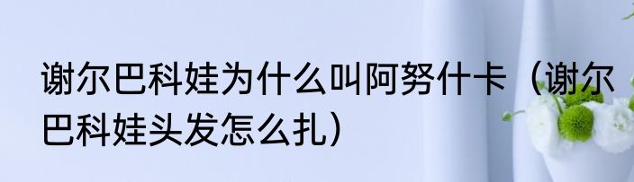 谢尔巴科娃为什么叫阿努什卡（谢尔巴科娃头发怎么扎）