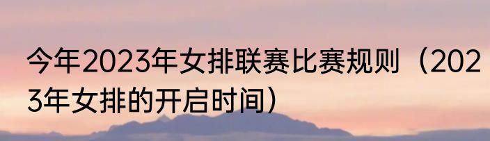 今年2023年女排联赛比赛规则（2023年女排的开启时间）