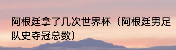 阿根廷拿了几次世界杯（阿根廷男足队史夺冠总数）