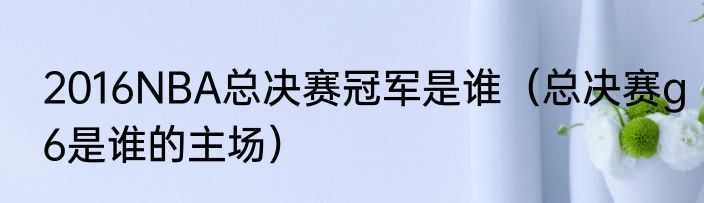 2016NBA总决赛冠军是谁（总决赛g6是谁的主场）