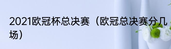 2021欧冠杯总决赛（欧冠总决赛分几场）