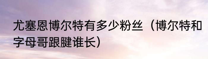 尤塞恩博尔特有多少粉丝（博尔特和字母哥跟腱谁长）