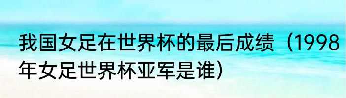 我国女足在世界杯的最后成绩（1998年女足世界杯亚军是谁）