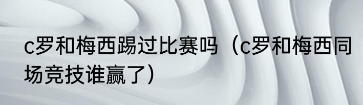 c罗和梅西踢过比赛吗（c罗和梅西同场竞技谁赢了）