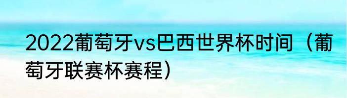 2022葡萄牙vs巴西世界杯时间（葡萄牙联赛杯赛程）