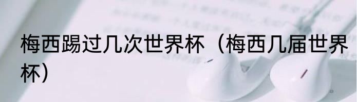 梅西踢过几次世界杯（梅西几届世界杯）