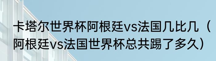 卡塔尔世界杯阿根廷vs法国几比几（阿根廷vs法国世界杯总共踢了多久）