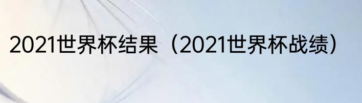 2021世界杯结果（2021世界杯战绩）
