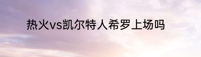 热火vs凯尔特人希罗上场吗