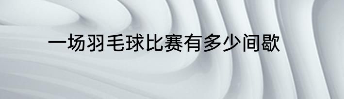 一场羽毛球比赛有多少间歇