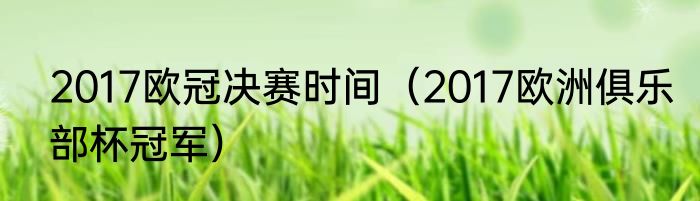2017欧冠决赛时间（2017欧洲俱乐部杯冠军）