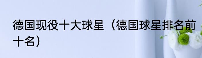 德国现役十大球星（德国球星排名前十名）
