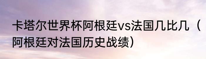 卡塔尔世界杯阿根廷vs法国几比几（阿根廷对法国历史战绩）