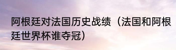 阿根廷对法国历史战绩（法国和阿根廷世界杯谁夺冠）